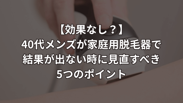 【効果なし?】40代メンズが家庭用脱毛器で結果が出ない時に見直すべき5つのポイント